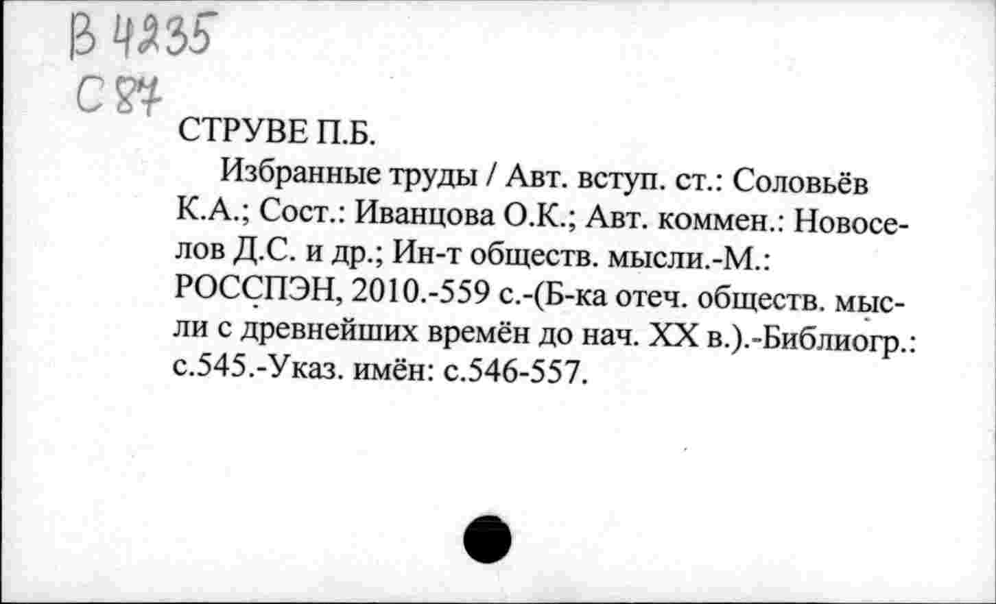 ﻿& ад 35
С w
СТРУВЕ П.Б.
Избранные труды / Авт. вступ. ст.: Соловьёв К.А.; Сост.: Иванцова О.К.; Авт. коммен.: Новоселов Д.С. и др.; Ин-т обществ. мысли.-М.: РОССПЭН, 2010.-559 с.-(Б-ка отеч. обществ, мысли с древнейших времён до нач. XX в.).-Библиогр.: с.545.-Указ, имён: с.546-557.